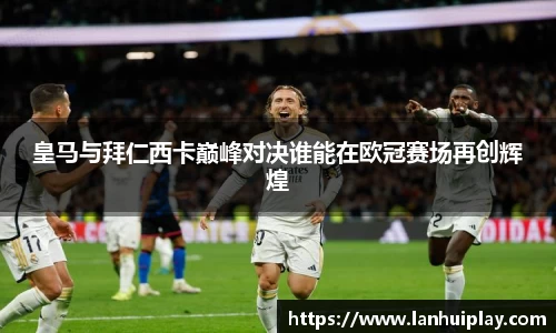 皇马与拜仁西卡巅峰对决谁能在欧冠赛场再创辉煌